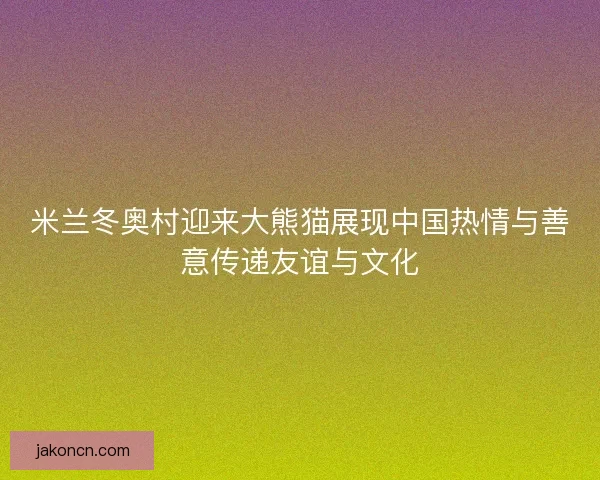 米兰冬奥村迎来大熊猫展现中国热情与善意传递友谊与文化